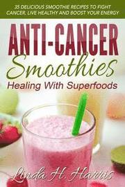 Anti-Cancer Smoothies: Healing with Superfoods: 35 Delicious Smoothie Recipes to Fight Cancer, Live Healthy and Boost Your Energy