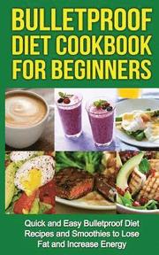 Bulletproof Diet Cookbook For Beginners: Quick and Easy Recipes and Smoothies to Lose Fat and Increase Energy