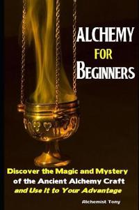 Alchemy For Beginners: Discover the Magic and Mystery of the Ancient Alchemy Craft and Use It to Your Advantage